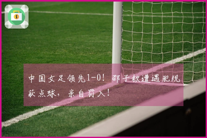 中国女足领先1-0！邵子钦遭遇犯规获点球，亲自罚入！