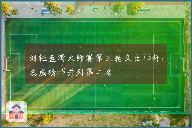 刘钰蓝湾大师赛第三轮交出73杆，总成绩-9并列第二名