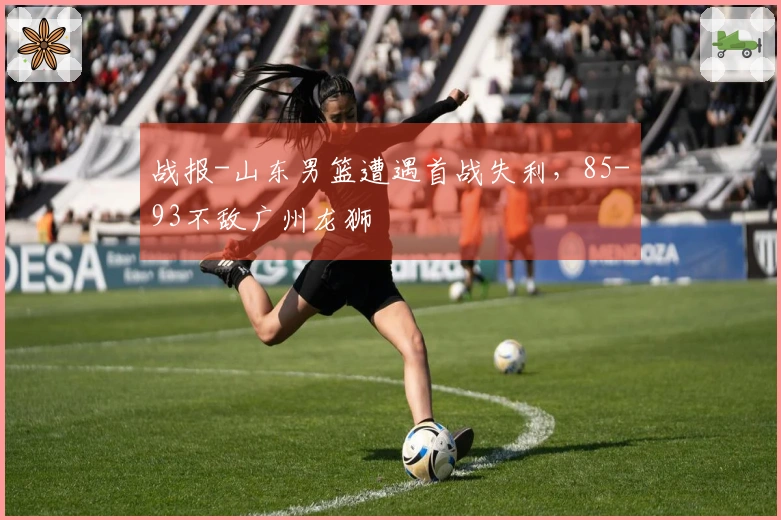 战报-山东男篮遭遇首战失利，85-93不敌广州龙狮