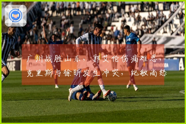 广州战胜山东，郭艾伦伤痛难忍，克里斯与徐昕发生冲突，纪敏尚怒斥对方。