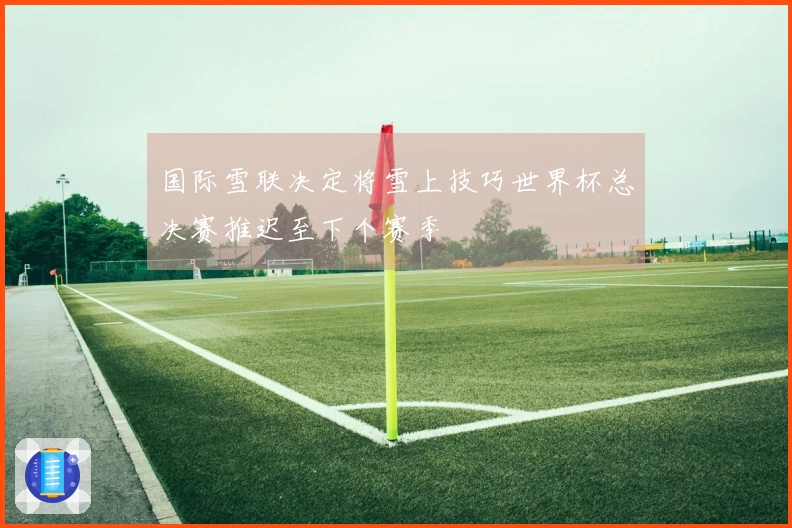 国际雪联决定将雪上技巧世界杯总决赛推迟至下个赛季