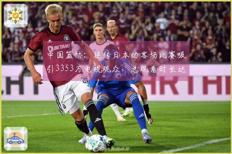中国篮协:逆转日本的客场比赛吸引3353万电视观众,总观看时长达13.8亿分钟