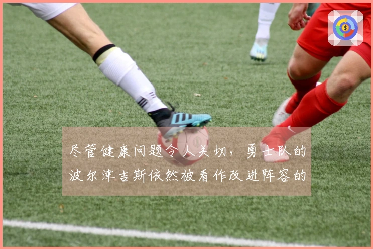 尽管健康问题令人关切，勇士队的波尔津吉斯依然被看作改进阵容的重要资产