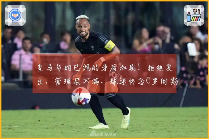 皇马与姆巴佩的矛盾加剧！拒绝复出，管理层不满，球迷怀念C罗时期