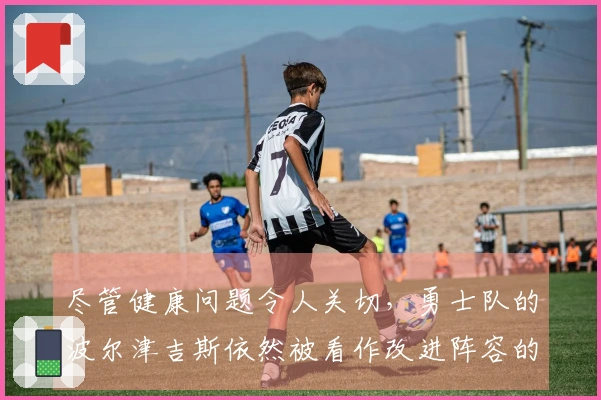 尽管健康问题令人关切，勇士队的波尔津吉斯依然被看作改进阵容的重要资产