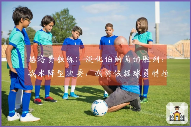 赫塔费教练:淡化伯纳乌的胜利,战术阵型次要,我将依据球员特性调整