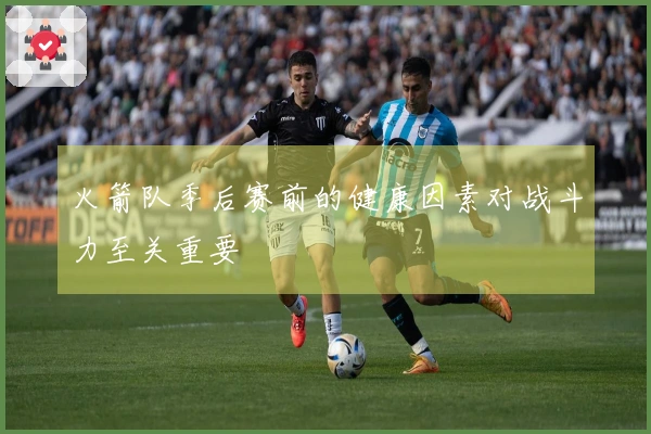 火箭队季后赛前的健康因素对战斗力至关重要