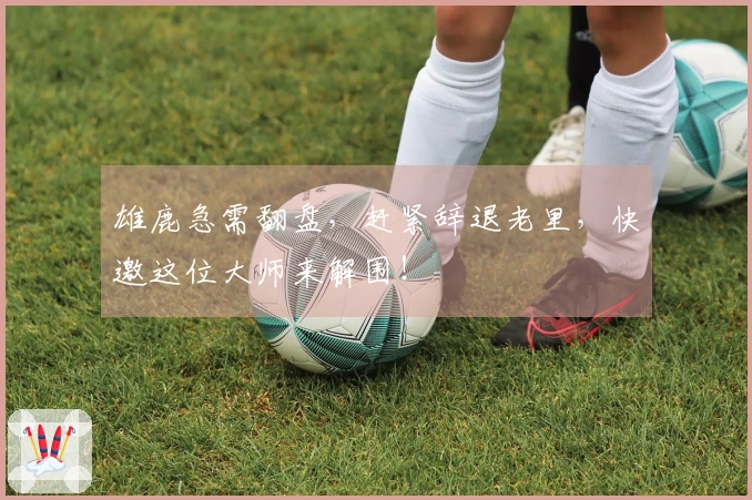 雄鹿急需翻盘，赶紧辞退老里，快邀这位大师来解围！