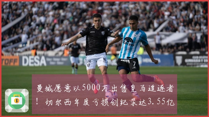 曼城愿意以5000万出售皇马追逐者！切尔西年度亏损创纪录达3.55亿！