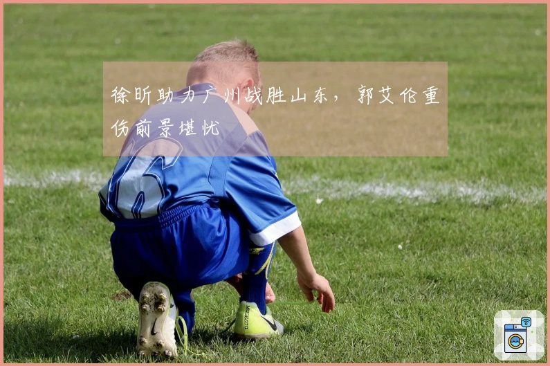 徐昕助力广州战胜山东，郭艾伦重伤前景堪忧