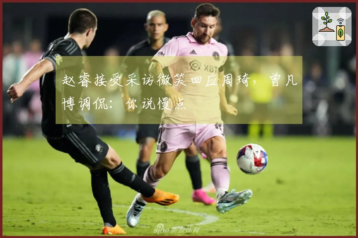 赵睿接受采访微笑回应周琦，曾凡博调侃：你说慢点